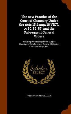 The new Practice of the Court of Chancery Under the Acts 15 & 16 VICT. cc 80, 86, 87, and the Subsequent General Orders: Including Proceedings in the Judges Chambers; With Forms of Orders, Affidavits, Costs, Pleadings, etc.