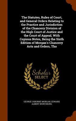 The Statutes, Rules of Court, and General Orders Relating to the Practice and Jurisdiction of the Chancery Division of the High Court of Justice and the Court of Appeal, With Copious Notes, Being the Sixth Edition of Morgans Chancery Acts and Orders, Tho