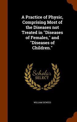 A Practice of Physic, Comprising Most of the Diseases not Treated in "Diseases of Females," and "Diseases of Children."