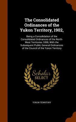 The Consolidated Ordinances of the Yukon Territory, 1902,: Being a Consolidation of the Consolidated Ordinances of the North-West Territories 1898, With the Subsequent Public General Ordinances of the Council of the Yukon Territory