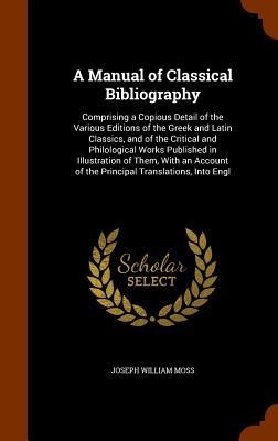 A Manual of Classical Bibliography: Comprising a Copious Detail of the Various Editions of the Greek and Latin Classics, and of the Critical and Philo