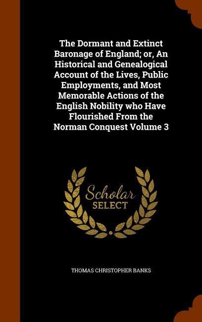 The Dormant and Extinct Baronage of England; or, An Historical and Genealogical Account of the Lives, Public Employments, and Most Memorable Actions of the English Nobility who Have Flourished From the Norman Conquest Volume 3