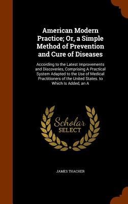 American Modern Practice; Or, a Simple Method of Prevention and Cure of Diseases: According to the Latest Improvements and Discoveries, Comprising A Practical System Adapted to the Use of Medical Practitioners of the United States. to Which Is Added, an A