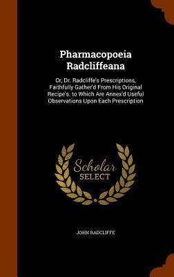 Pharmacopoeia Radcliffeana: Or, Dr. Radcliffes Prescriptions, Faithfully Gatherd From His Original Recipes. to Which Are Annexd Useful Observa