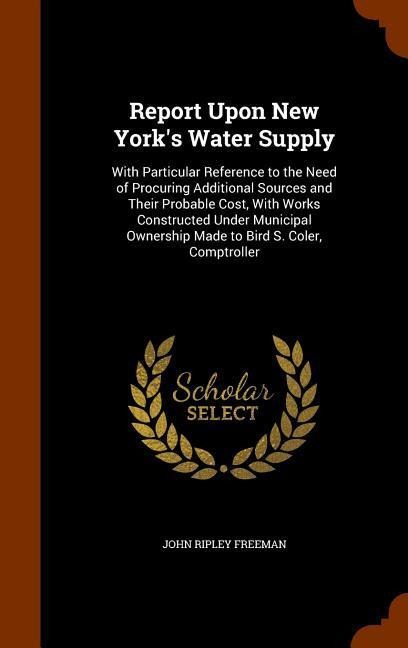 Report Upon New York's Water Supply: With Particular Reference to the Need of Procuring Additional Sources and Their Probable Cost, With Works Constructed Under Municipal Ownership Made to Bird S. Coler, Comptroller