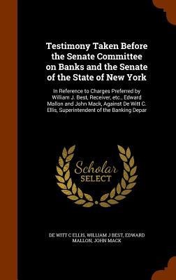 Testimony Taken Before the Senate Committee on Banks and the Senate of the State of New York: In Reference to Charges Preferred by William J. Best, Receiver, etc., Edward Mallon and John Mack, Against De Witt C. Ellis, Superintendent of the Banking Depar