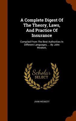 A Complete Digest Of The Theory, Laws, And Practice Of Insurance: Compiled From The Best Authorities In Different Languages, ... By John Weskett,