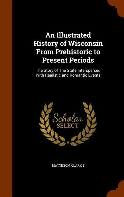 An Illustrated History of Wisconsin From Prehistoric to Present Periods: The Story of The State Interspersed With Realistic and Romantic Events