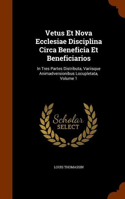 Vetus Et Nova Ecclesiae Disciplina Circa Beneficia Et Beneficiarios: In Tres Partes Distributa, Variisque Animadversionibus Locupletata, Volume 1