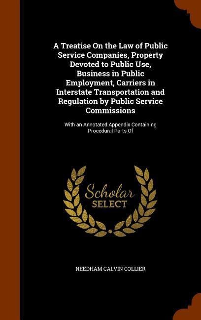 A Treatise On the Law of Public Service Companies, Property Devoted to Public Use, Business in Public Employment, Carriers in Interstate Transportation and Regulation by Public Service Commissions: With an Annotated Appendix Containing Procedural Parts Of