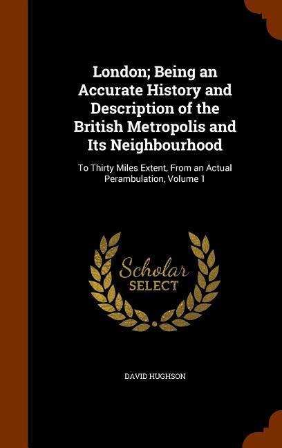London; Being an Accurate History and Description of the British Metropolis and Its Neighbourhood: To Thirty Miles Extent, From an Actual Perambulation, Volume 1