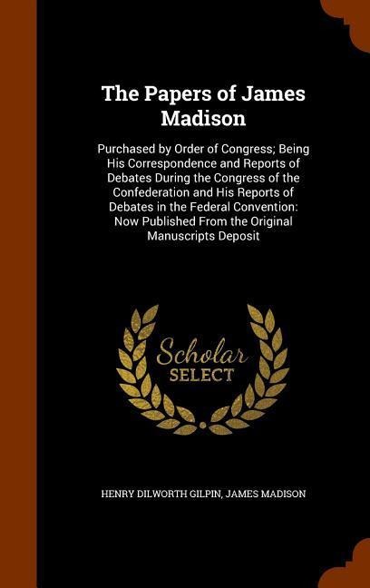 The Papers of James Madison: Purchased by Order of Congress; Being His Correspondence and Reports of Debates During the Congress of the Confederation and His Reports of Debates in the Federal Convention: Now Published From the Original Manuscripts Deposit