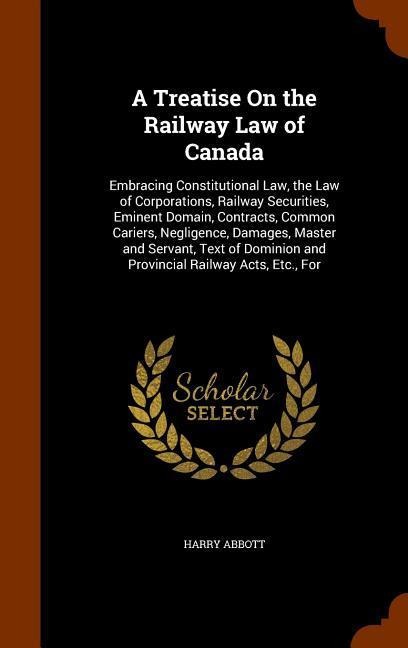 A Treatise On the Railway Law of Canada: Embracing Constitutional Law, the Law of Corporations, Railway Securities, Eminent Domain, Contracts, Common Cariers, Negligence, Damages, Master and Servant, Text of Dominion and Provincial Railway Acts, Etc., For