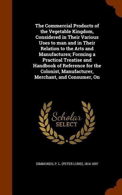 The Commercial Products of the Vegetable Kingdom, Considered in Their Various Uses to man and in Their Relation to the Arts and Manufactures; Forming a Practical Treatise and Handbook of Reference for the Colonist, Manufacturer, Merchant, and Consumer, On