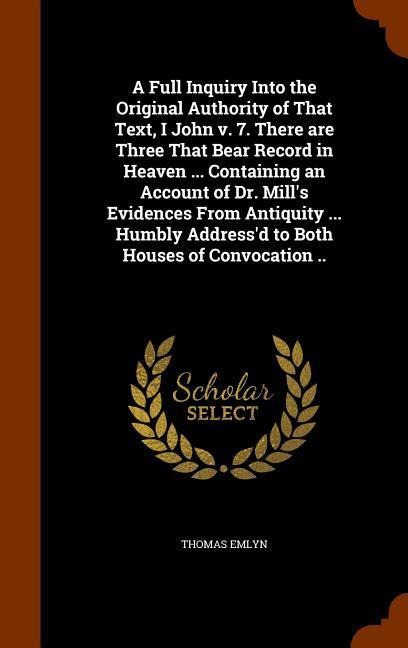 A Full Inquiry Into the Original Authority of That Text, I John v. 7. There are Three That Bear Record in Heaven ... Containing an Account of Dr. Mills Evidences From Antiquity ... Humbly Addressd to Both Houses of Convocation ..