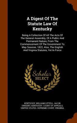 A Digest Of The Statute Law Of Kentucky: Being A Collection Of All The Acts Of The General Assembly, Of A Public And Permanent Nature, From The Commencement Of The Government To May Session, 1822, Also, The English And Virginia Statutes, Yet In Force