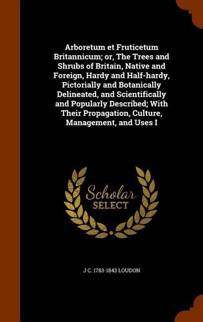Arboretum et Fruticetum Britannicum; or, The Trees and Shrubs of Britain, Native and Foreign, Hardy and Half-hardy, Pictorially and Botanically Delineated, and Scientifically and Popularly Described; With Their Propagation, Culture, Management, and Uses I