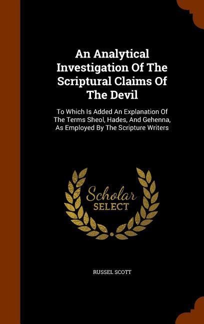 An Analytical Investigation Of The Scriptural Claims Of The Devil: To Which Is Added An Explanation Of The Terms Sheol, Hades, And Gehenna, As Employed By The Scripture Writers