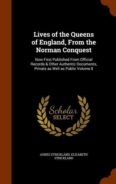 Lives of the Queens of England, From the Norman Conquest: Now First Published From Official Records & Other Authentic Documents, Private as Well as Public Volume 8