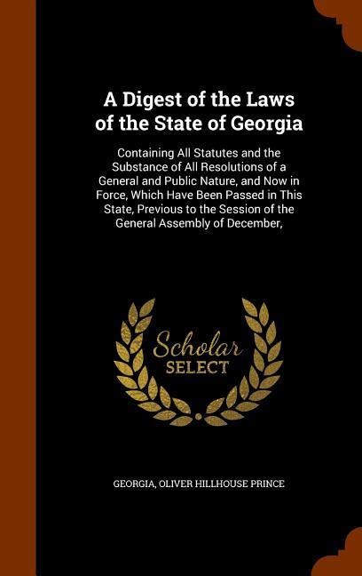 A Digest of the Laws of the State of Georgia: Containing All Statutes and the Substance of All Resolutions of a General and Public Nature, and Now in Force, Which Have Been Passed in This State, Previous to the Session of the General Assembly of December,