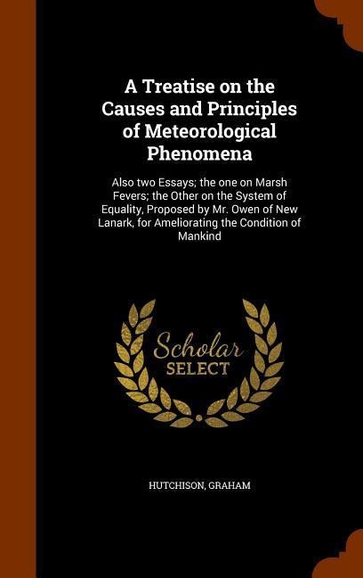 A Treatise on the Causes and Principles of Meteorological Phenomena: Also two Essays; the one on Marsh Fevers; the Other on the System of Equality, Proposed by Mr. Owen of New Lanark, for Ameliorating the Condition of Mankind