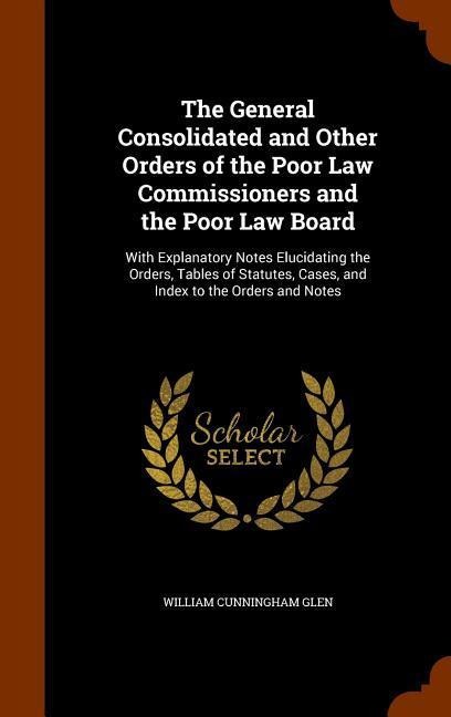 The General Consolidated and Other Orders of the Poor Law Commissioners and the Poor Law Board: With Explanatory Notes Elucidating the Orders, Tables of Statutes, Cases, and Index to the Orders and Notes