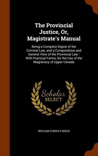 The Provincial Justice, Or, Magistrates Manual: Being a Complete Digest of the Criminal Law, and a Compendious and General View of the Provincial Law