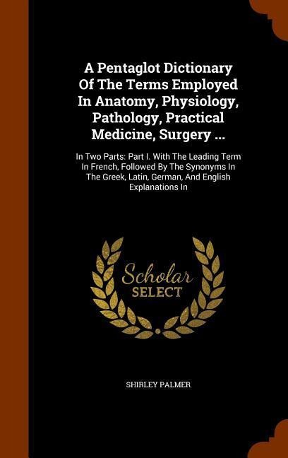 A Pentaglot Dictionary Of The Terms Employed In Anatomy, Physiology, Pathology, Practical Medicine, Surgery ...: In Two Parts: Part I. With The Leading Term In French, Followed By The Synonyms In The Greek, Latin, German, And English Explanations In