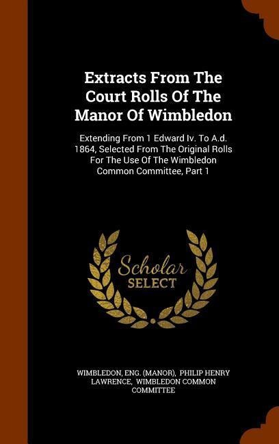 Extracts From The Court Rolls Of The Manor Of Wimbledon: Extending From 1 Edward Iv. To A.d. 1864, Selected From The Original Rolls For The Use Of The Wimbledon Common Committee, Part 1