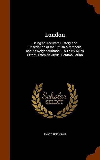 London: Being an Accurate History and Description of the British Metropolis and Its Neighbourhood: To Thirty Miles Extent, From an Actual Perambulation