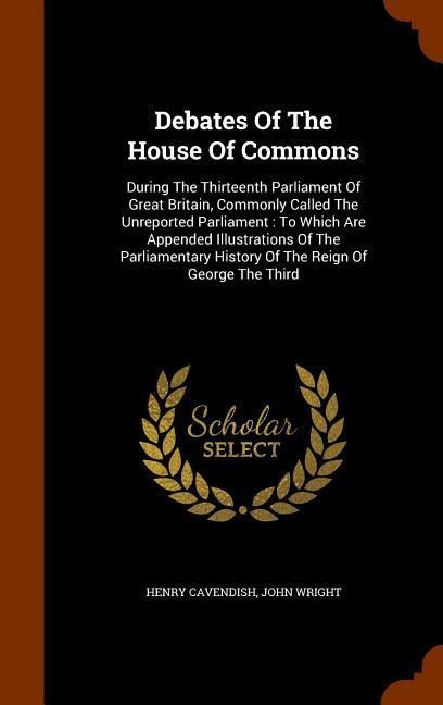 Debates Of The House Of Commons: During The Thirteenth Parliament Of Great Britain, Commonly Called The Unreported Parliament: To Which Are Appended Illustrations Of The Parliamentary History Of The Reign Of George The Third