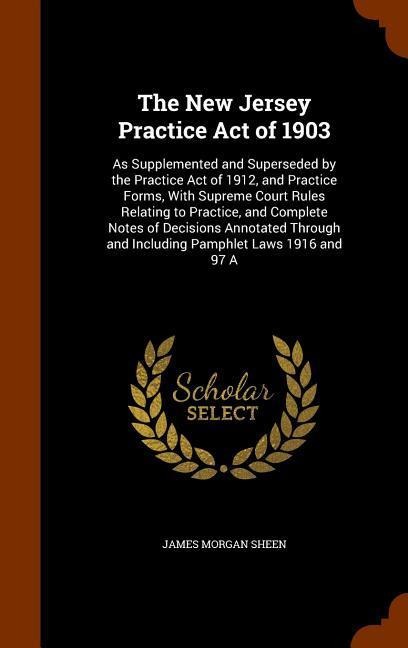 The New Jersey Practice Act of 1903: As Supplemented and Superseded by the Practice Act of 1912, and Practice Forms, With Supreme Court Rules Relating