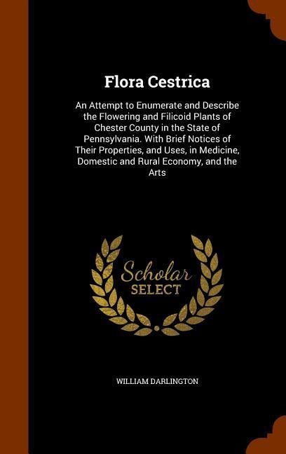 Flora Cestrica: An Attempt to Enumerate and Describe the Flowering and Filicoid Plants of Chester County in the State of Pennsylvania.