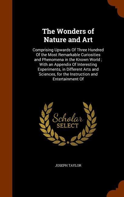 The Wonders of Nature and Art: Comprising Upwards Of Three Hundred Of the Most Remarkable Curiosities and Phenomena in the Known World; With an Appendix Of Interesting Experiments, in Different Arts and Sciences, for the Instruction and Entertainment Of