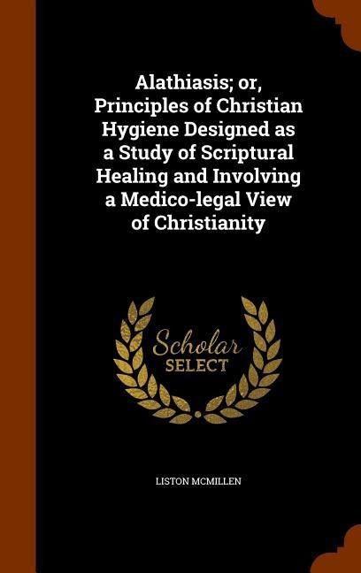 Alathiasis; or, Principles of Christian Hygiene Designed as a Study of Scriptural Healing and Involving a Medico-legal View of Christianity