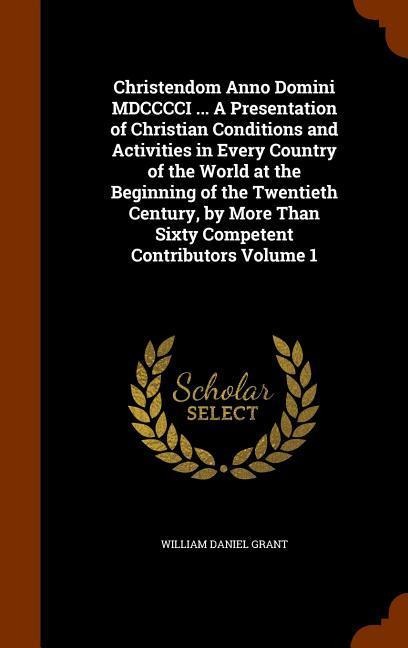 Christendom Anno Domini MDCCCCI ... A Presentation of Christian Conditions and Activities in Every Country of the World at the Beginning of the Twentieth Century, by More Than Sixty Competent Contributors Volume 1