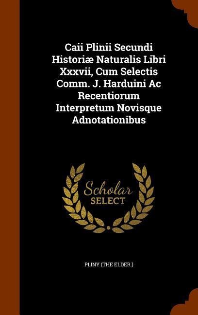 Caii Plinii Secundi Historiæ Naturalis Libri Xxxvii, Cum Selectis Comm. J. Harduini Ac Recentiorum Interpretum Novisque Adnotationibus