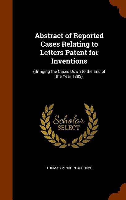 Abstract of Reported Cases Relating to Letters Patent for Inventions: (Bringing the Cases Down to the End of the Year 1883)
