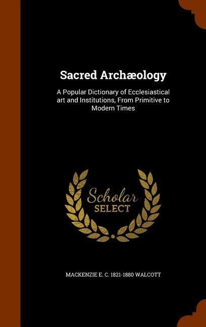 Sacred Archæology: A Popular Dictionary of Ecclesiastical art and Institutions, From Primitive to Modern Times