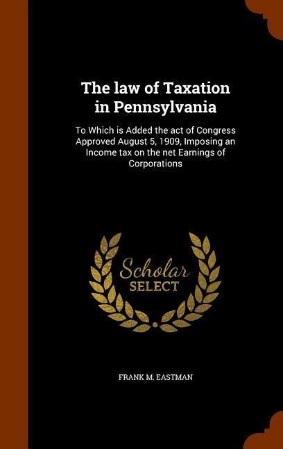 The law of Taxation in Pennsylvania: To Which is Added the act of Congress Approved August 5, 1909, Imposing an Income tax on the net Earnings of Corporations