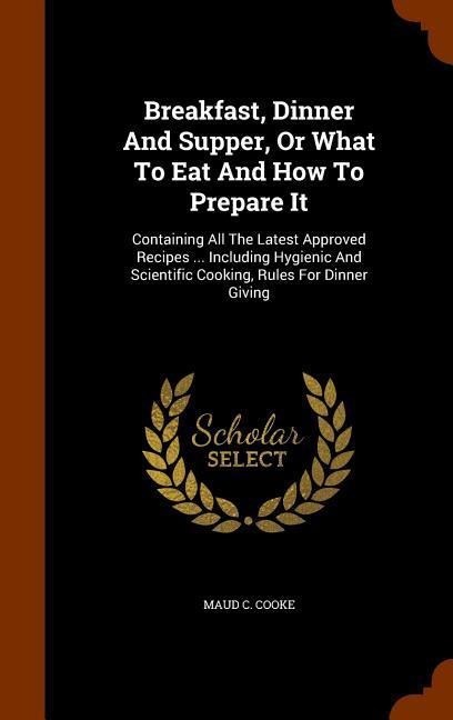 Breakfast, Dinner And Supper, Or What To Eat And How To Prepare It: Containing All The Latest Approved Recipes ... Including Hygienic And Scientific Cooking, Rules For Dinner Giving
