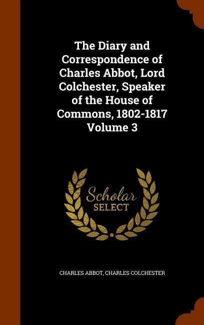 The Diary and Correspondence of Charles Abbot, Lord Colchester, Speaker of the House of Commons, 1802-1817 Volume 3