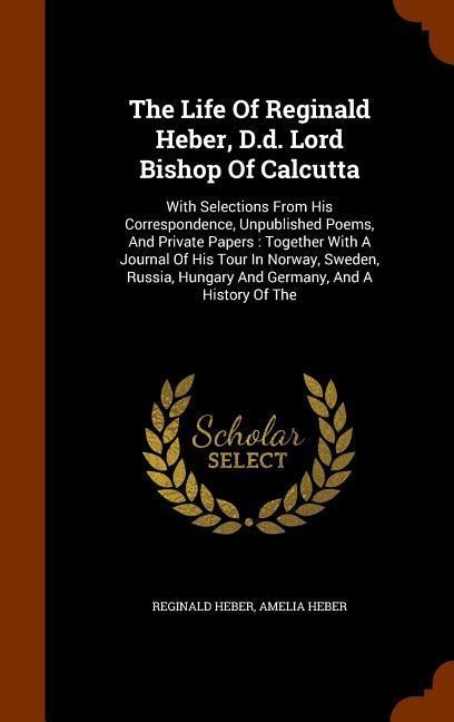 The Life Of Reginald Heber, D.d. Lord Bishop Of Calcutta: With Selections From His Correspondence, Unpublished Poems, And Private Papers: Together Wit