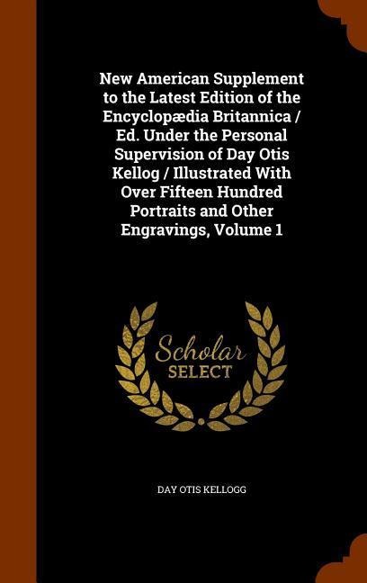 New American Supplement to the Latest Edition of the Encyclopædia Britannica / Ed. Under the Personal Supervision of Day Otis Kellog / Illustrated With Over Fifteen Hundred Portraits and Other Engravings, Volume 1