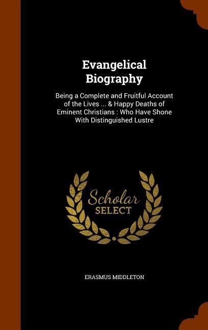 Evangelical Biography: Being a Complete and Fruitful Account of the Lives ... & Happy Deaths of Eminent Christians: Who Have Shone With Distinguished Lustre