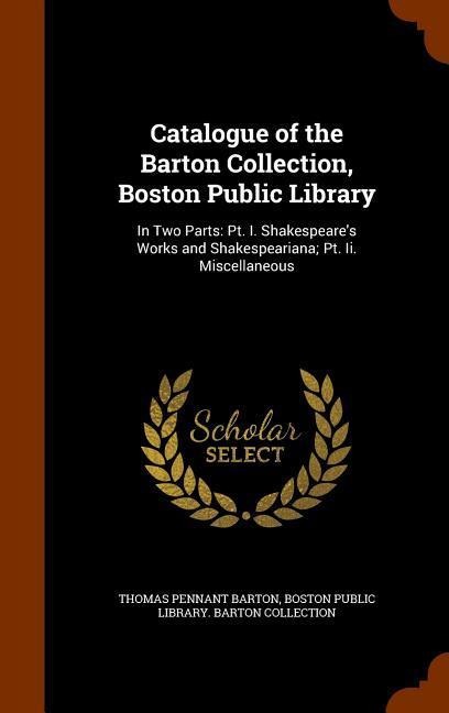 Catalogue of the Barton Collection, Boston Public Library: In Two Parts: Pt. I. Shakespeare's Works and Shakespeariana; Pt. Ii. Miscellaneous
