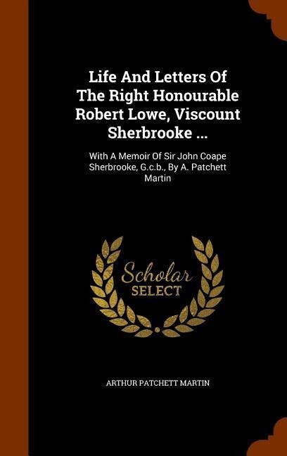 Life And Letters Of The Right Honourable Robert Lowe, Viscount Sherbrooke ...: With A Memoir Of Sir John Coape Sherbrooke, G.c.b., By A. Patchett Martin