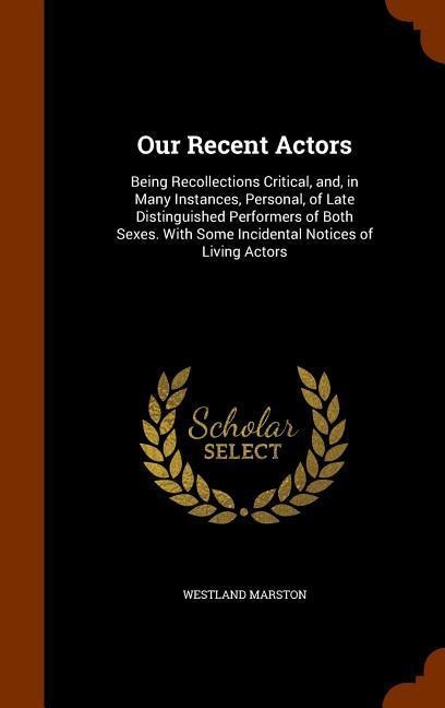 Our Recent Actors: Being Recollections Critical, and, in Many Instances, Personal, of Late Distinguished Performers of Both Sexes. With Some Incidental Notices of Living Actors