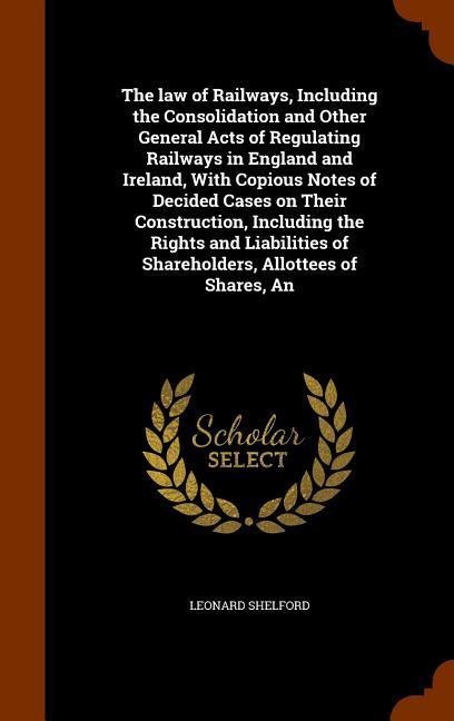 The law of Railways, Including the Consolidation and Other General Acts of Regulating Railways in England and Ireland, With Copious Notes of Decided C
