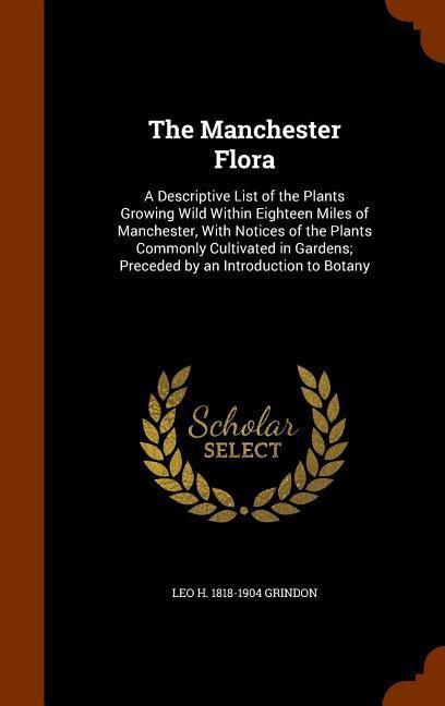 The Manchester Flora: A Descriptive List of the Plants Growing Wild Within Eighteen Miles of Manchester, With Notices of the Plants Commonly Cultivated in Gardens; Preceded by an Introduction to Botany